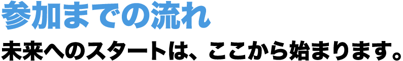 参加までの流れ | 未来へのスタートは、ここから始まります。